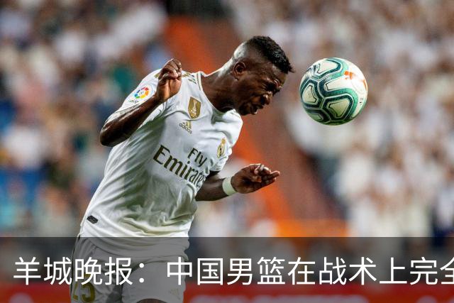 羊城晚报：中国男篮在战术上完全处于被动 场上队员显得有些无奈